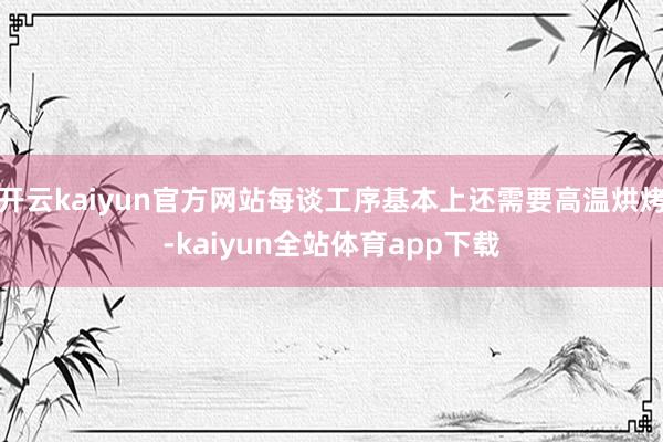 开云kaiyun官方网站每谈工序基本上还需要高温烘烤-kaiyun全站体育app下载