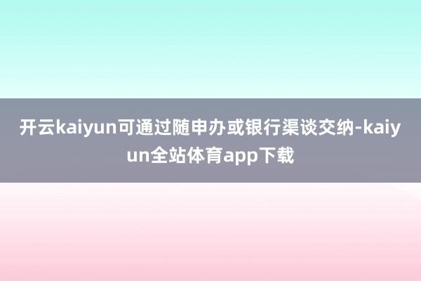 开云kaiyun可通过随申办或银行渠谈交纳-kaiyun全站体育app下载