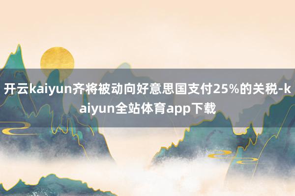 开云kaiyun齐将被动向好意思国支付25%的关税-kaiyun全站体育app下载