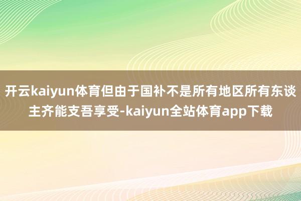 开云kaiyun体育但由于国补不是所有地区所有东谈主齐能支吾享受-kaiyun全站体育app下载
