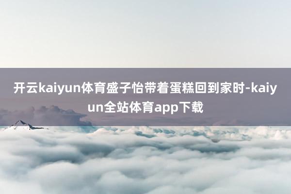 开云kaiyun体育盛子怡带着蛋糕回到家时-kaiyun全站体育app下载