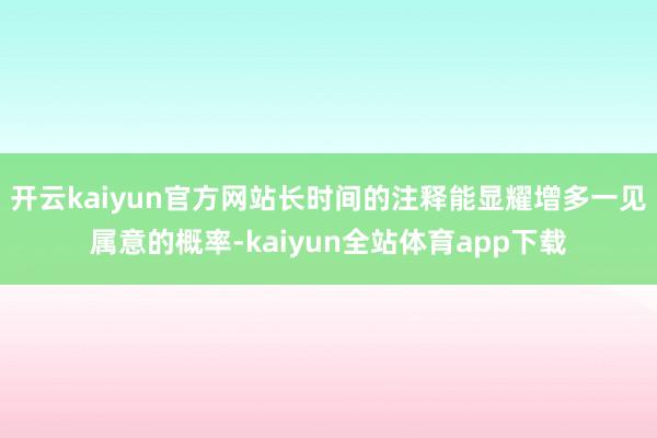 开云kaiyun官方网站长时间的注释能显耀增多一见属意的概率-kaiyun全站体育app下载