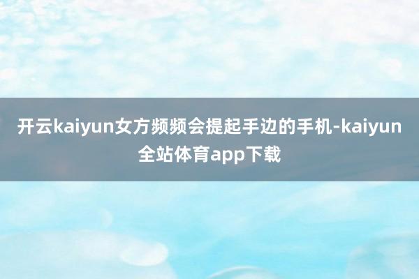 开云kaiyun女方频频会提起手边的手机-kaiyun全站体育app下载