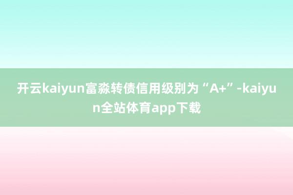 开云kaiyun富淼转债信用级别为“A+”-kaiyun全站体育app下载
