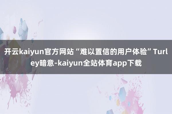 开云kaiyun官方网站“难以置信的用户体验”Turley暗意-kaiyun全站体育app下载