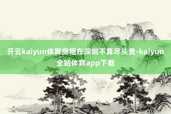 开云kaiyun体育房租在深圳不算尽头贵-kaiyun全站体育app下载