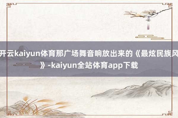开云kaiyun体育那广场舞音响放出来的《最炫民族风》-kaiyun全站体育app下载