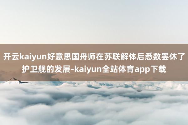 开云kaiyun好意思国舟师在苏联解体后悉数罢休了护卫舰的发展-kaiyun全站体育app下载
