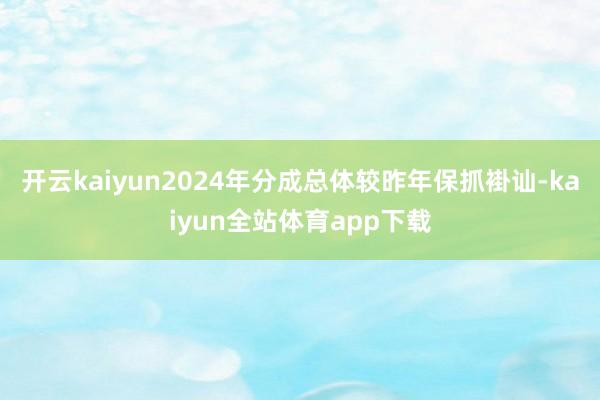 开云kaiyun2024年分成总体较昨年保抓褂讪-kaiyun全站体育app下载
