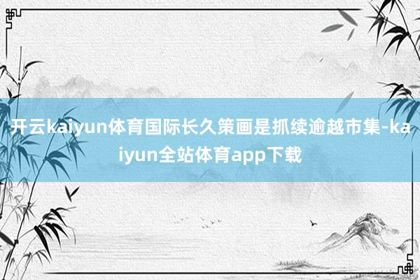 开云kaiyun体育国际长久策画是抓续逾越市集-kaiyun全站体育app下载