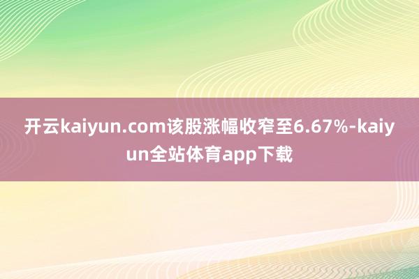 开云kaiyun.com该股涨幅收窄至6.67%-kaiyun全站体育app下载