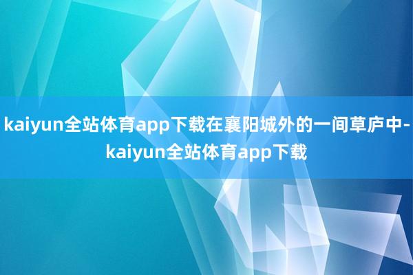 kaiyun全站体育app下载在襄阳城外的一间草庐中-kaiyun全站体育app下载