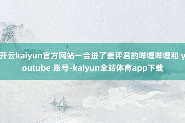 开云kaiyun官方网站一会进了差评君的哔哩哔哩和 youtube 账号-kaiyun全站体育app下载