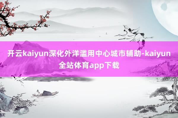 开云kaiyun深化外洋滥用中心城市辅助-kaiyun全站体育app下载
