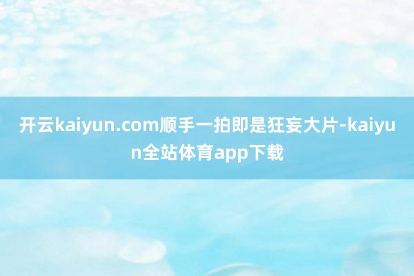 开云kaiyun.com顺手一拍即是狂妄大片-kaiyun全站体育app下载