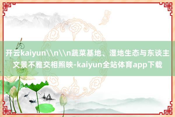 开云kaiyun\n\n蔬菜基地、湿地生态与东谈主文景不雅交相照映-kaiyun全站体育app下载
