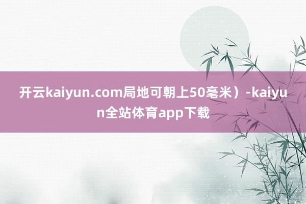 开云kaiyun.com局地可朝上50毫米）-kaiyun全站体育app下载