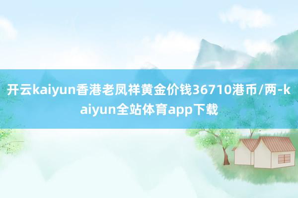 开云kaiyun香港老凤祥黄金价钱36710港币/两-kaiyun全站体育app下载