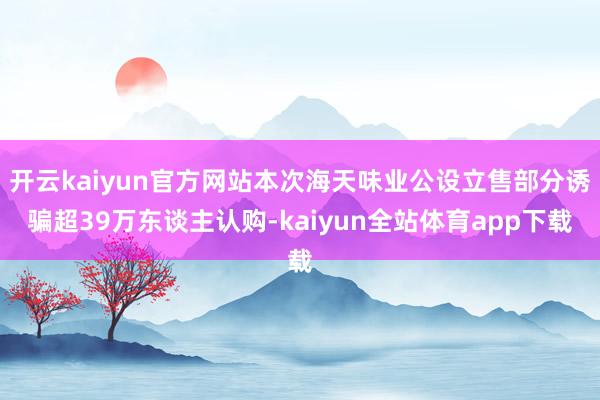 开云kaiyun官方网站本次海天味业公设立售部分诱骗超39万东谈主认购-kaiyun全站体育app下载