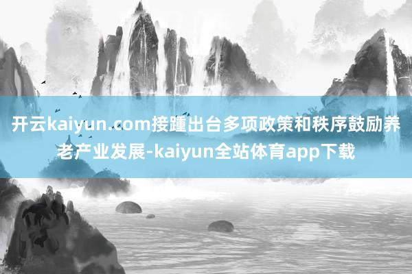 开云kaiyun.com接踵出台多项政策和秩序鼓励养老产业发展-kaiyun全站体育app下载