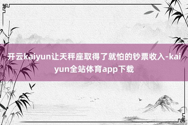 开云kaiyun让天秤座取得了就怕的钞票收入-kaiyun全站体育app下载