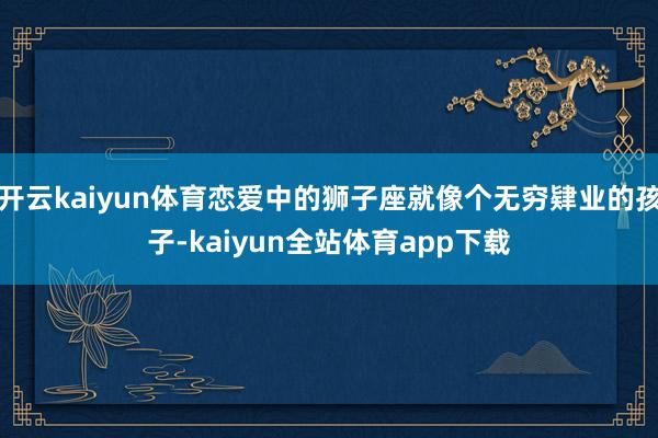 开云kaiyun体育恋爱中的狮子座就像个无穷肄业的孩子-kaiyun全站体育app下载