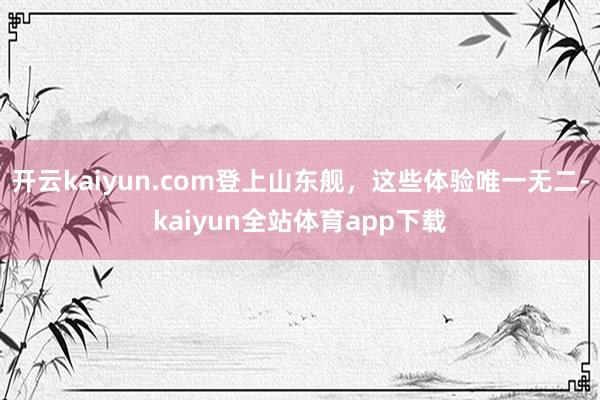 开云kaiyun.com登上山东舰，这些体验唯一无二-kaiyun全站体育app下载