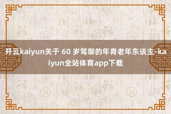 开云kaiyun关于 60 岁驾御的年青老年东谈主-kaiyun全站体育app下载