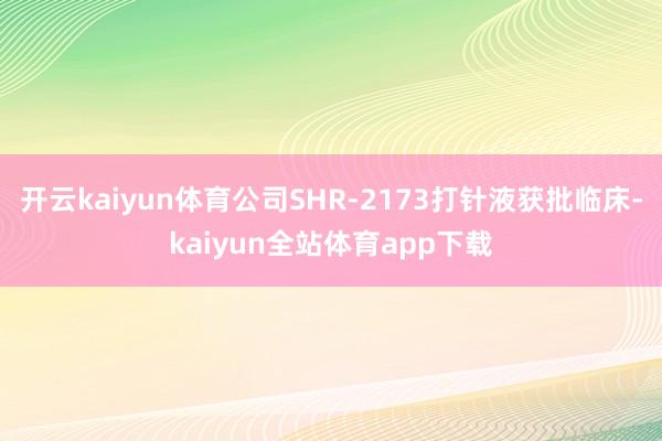 开云kaiyun体育公司SHR-2173打针液获批临床-kaiyun全站体育app下载