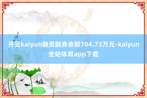 开云kaiyun融资融券余额704.73万元-kaiyun全站体育app下载