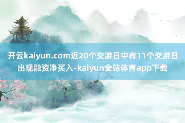 开云kaiyun.com近20个交游日中有11个交游日出现融资净买入-kaiyun全站体育app下载