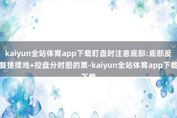 kaiyun全站体育app下载盯盘时注意底部:底部反复搓揉线+控盘分时图的票-kaiyun全站体育app下载