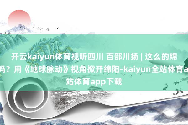开云kaiyun体育视听四川 百部川扬 | 这么的绵阳见过吗？用《地球脉动》视角掀开绵阳-kaiyun全站体育app下载