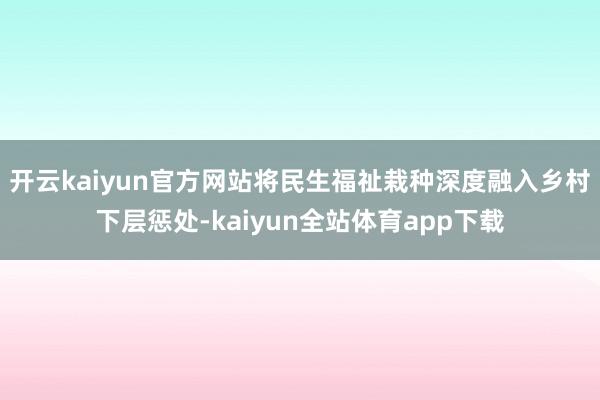 开云kaiyun官方网站将民生福祉栽种深度融入乡村下层惩处-kaiyun全站体育app下载