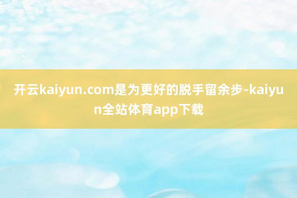 开云kaiyun.com是为更好的脱手留余步-kaiyun全站体育app下载