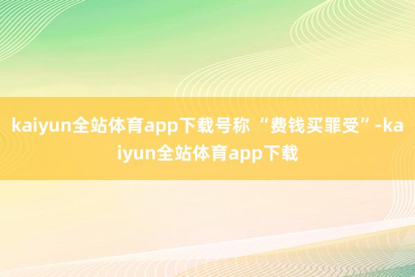 kaiyun全站体育app下载号称 “费钱买罪受”-kaiyun全站体育app下载