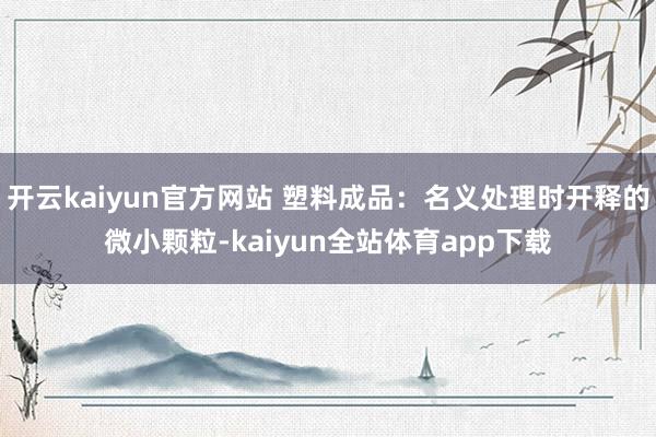 开云kaiyun官方网站 塑料成品：名义处理时开释的微小颗粒-kaiyun全站体育app下载