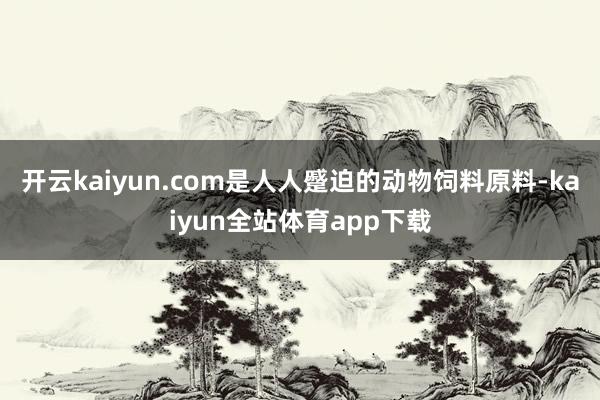 开云kaiyun.com是人人蹙迫的动物饲料原料-kaiyun全站体育app下载