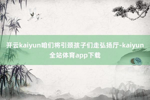 开云kaiyun咱们将引颈孩子们走弘扬厅-kaiyun全站体育app下载