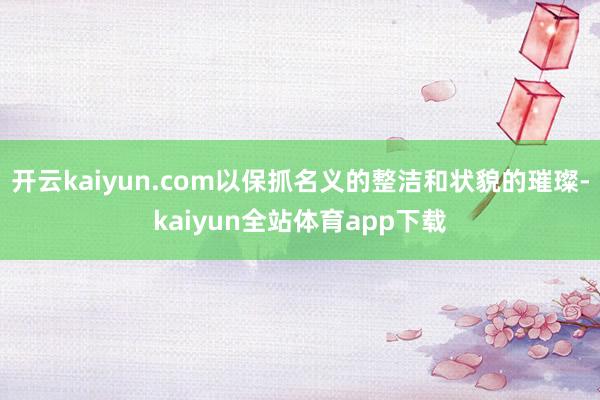开云kaiyun.com以保抓名义的整洁和状貌的璀璨-kaiyun全站体育app下载