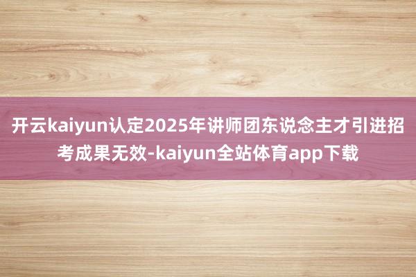 开云kaiyun认定2025年讲师团东说念主才引进招考成果无效-kaiyun全站体育app下载