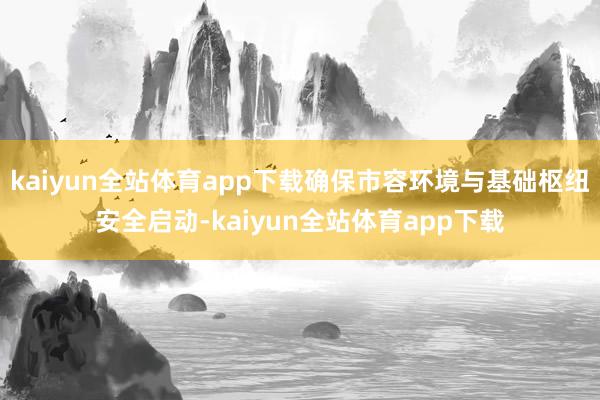 kaiyun全站体育app下载确保市容环境与基础枢纽安全启动-kaiyun全站体育app下载