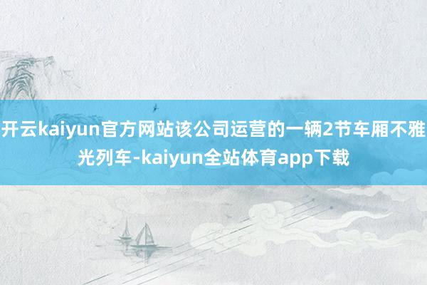 开云kaiyun官方网站该公司运营的一辆2节车厢不雅光列车-kaiyun全站体育app下载