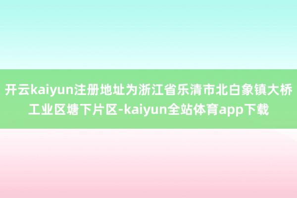开云kaiyun注册地址为浙江省乐清市北白象镇大桥工业区塘下片区-kaiyun全站体育app下载
