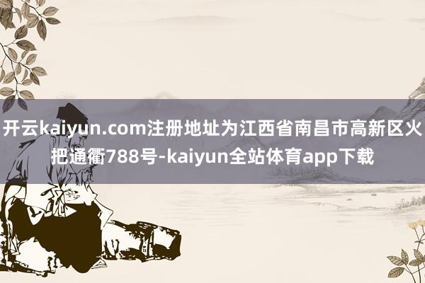 开云kaiyun.com注册地址为江西省南昌市高新区火把通衢788号-kaiyun全站体育app下载