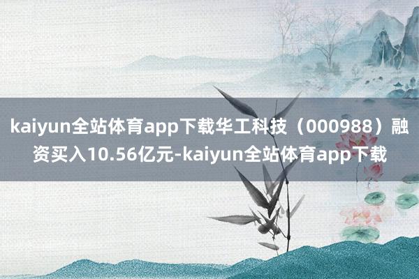 kaiyun全站体育app下载华工科技（000988）融资买入10.56亿元-kaiyun全站体育app下载