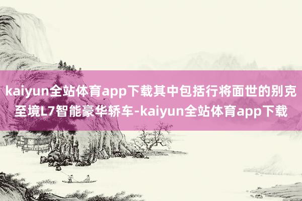 kaiyun全站体育app下载其中包括行将面世的别克至境L7智能豪华轿车-kaiyun全站体育app下载