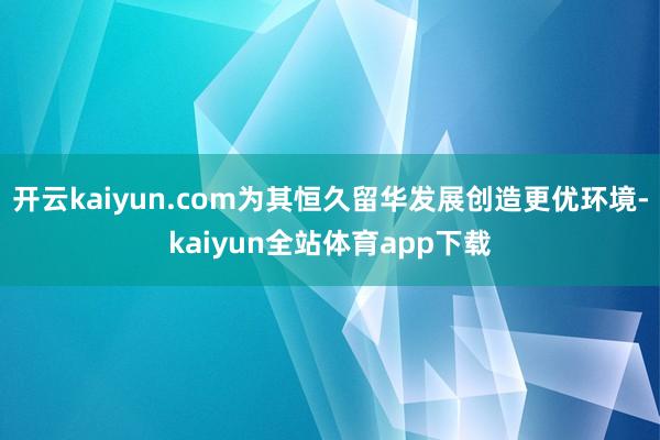 开云kaiyun.com为其恒久留华发展创造更优环境-kaiyun全站体育app下载