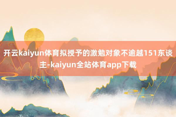 开云kaiyun体育拟授予的激勉对象不逾越151东谈主-kaiyun全站体育app下载