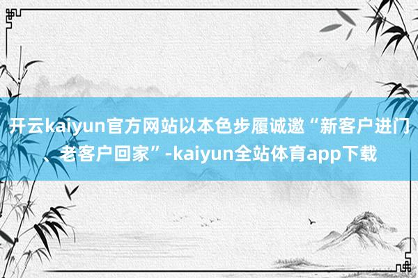 开云kaiyun官方网站以本色步履诚邀“新客户进门、老客户回家”-kaiyun全站体育app下载